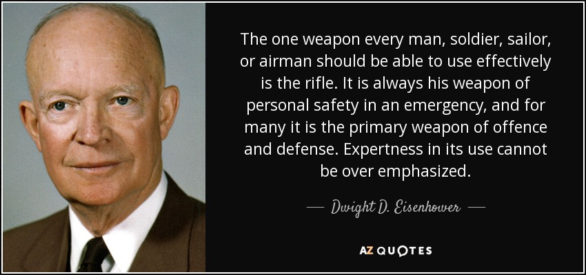 The one weapon every man, soldier, sailor, or airman should be able to use effectively is the rifle. It is always his weapon of personal safety in an emergency, and for many it is the primary weapon of offence and defense. Expertness in its use cannot be over emphasized. - Dwight D. Eisenhower