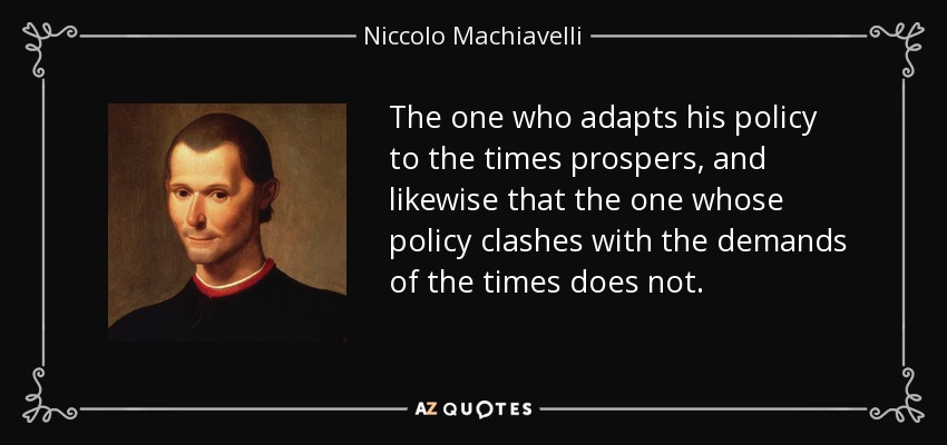 The one who adapts his policy to the times prospers, and likewise that the one whose policy clashes with the demands of the times does not. - Niccolo Machiavelli