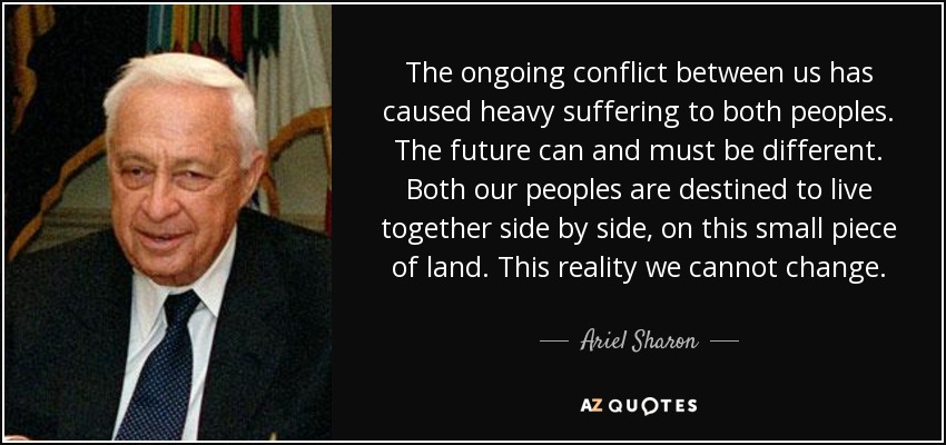 The ongoing conflict between us has caused heavy suffering to both peoples. The future can and must be different. Both our peoples are destined to live together side by side, on this small piece of land. This reality we cannot change. - Ariel Sharon