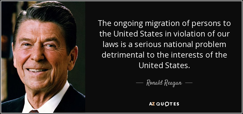 The ongoing migration of persons to the United States in violation of our laws is a serious national problem detrimental to the interests of the United States. - Ronald Reagan