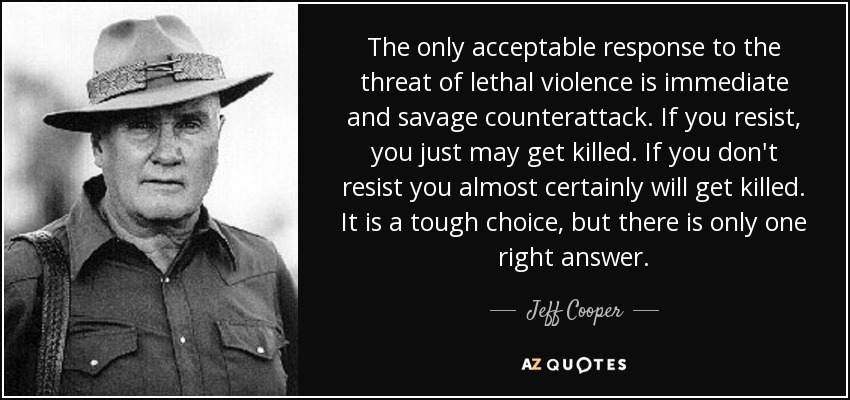 The only acceptable response to the threat of lethal violence is immediate and savage counterattack. If you resist, you just may get killed. If you don't resist you almost certainly will get killed. It is a tough choice, but there is only one right answer. - Jeff Cooper