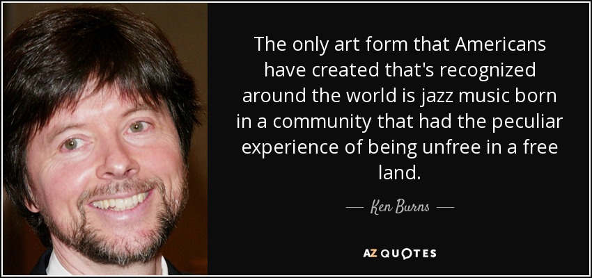 The only art form that Americans have created that's recognized around the world is jazz music born in a community that had the peculiar experience of being unfree in a free land. - Ken Burns