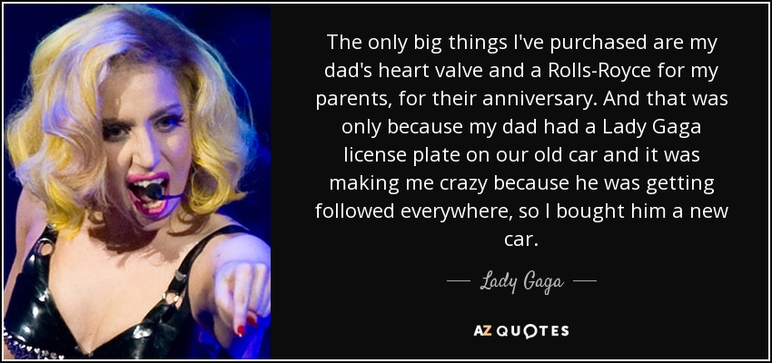 The only big things I've purchased are my dad's heart valve and a Rolls-Royce for my parents, for their anniversary. And that was only because my dad had a Lady Gaga license plate on our old car and it was making me crazy because he was getting followed everywhere, so I bought him a new car. - Lady Gaga