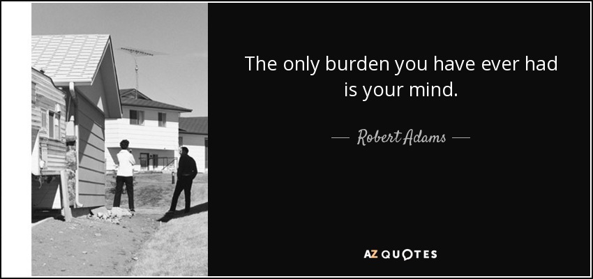 The only burden you have ever had is your mind. - Robert Adams