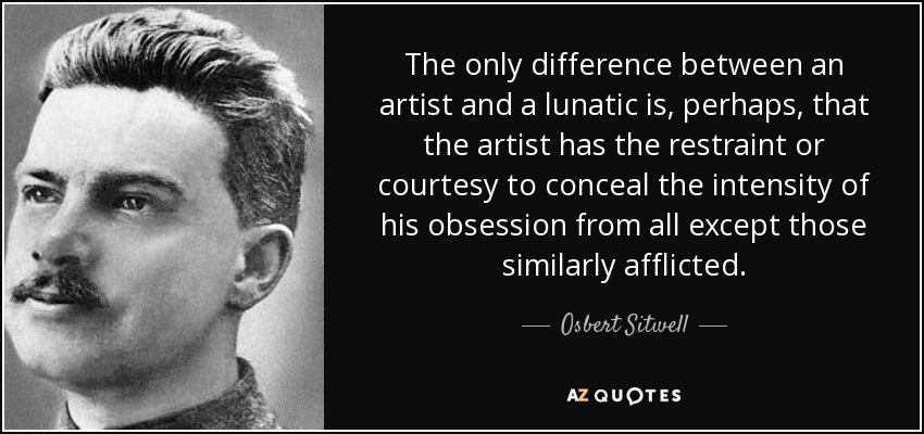 The only difference between an artist and a lunatic is, perhaps, that the artist has the restraint or courtesy to conceal the intensity of his obsession from all except those similarly afflicted. - Osbert Sitwell