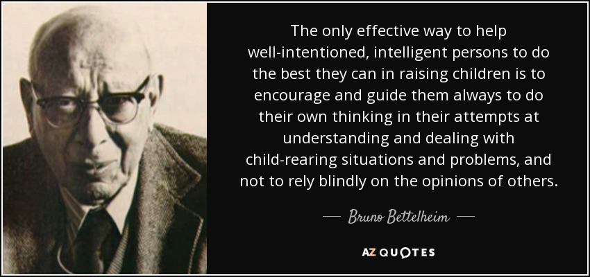 The only effective way to help well-intentioned, intelligent persons to do the best they can in raising children is to encourage and guide them always to do their own thinking in their attempts at understanding and dealing with child-rearing situations and problems, and not to rely blindly on the opinions of others. - Bruno Bettelheim