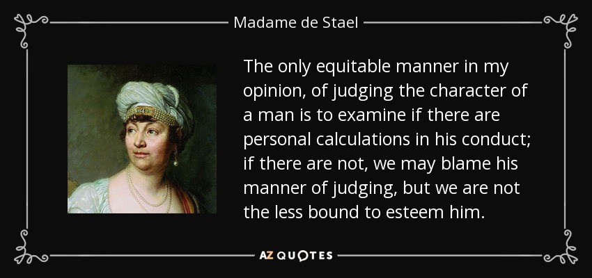 The only equitable manner in my opinion, of judging the character of a man is to examine if there are personal calculations in his conduct; if there are not, we may blame his manner of judging, but we are not the less bound to esteem him. - Madame de Stael