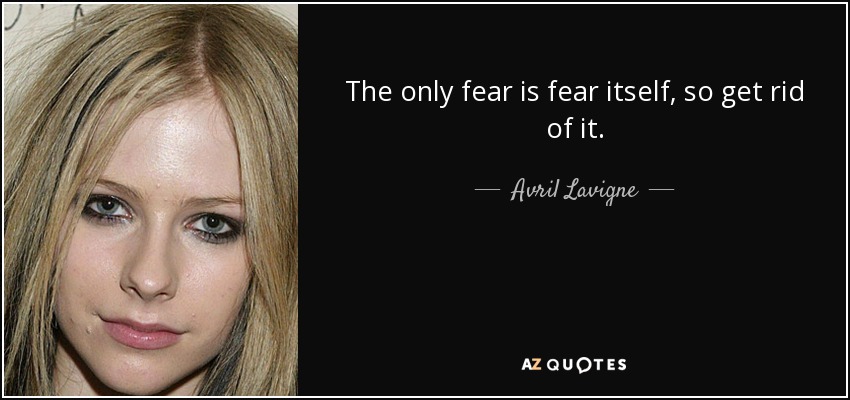 The only fear is fear itself, so get rid of it. - Avril Lavigne