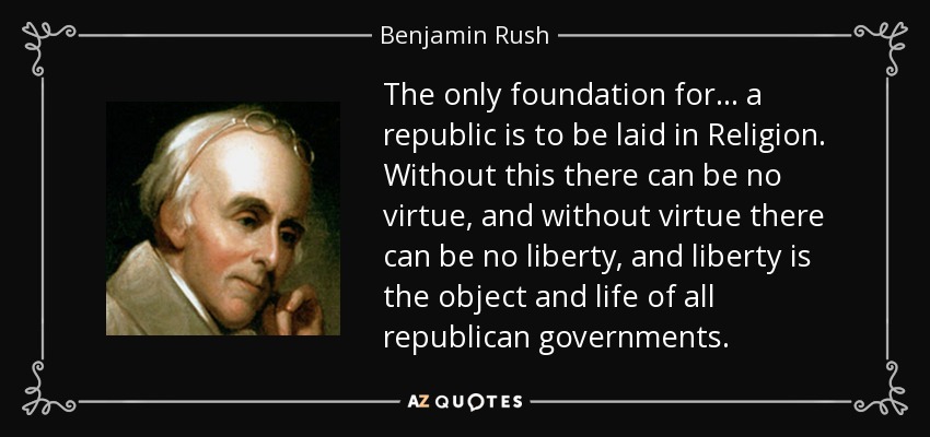 The only foundation for . . . a republic is to be laid in Religion. Without this there can be no virtue, and without virtue there can be no liberty, and liberty is the object and life of all republican governments. - Benjamin Rush