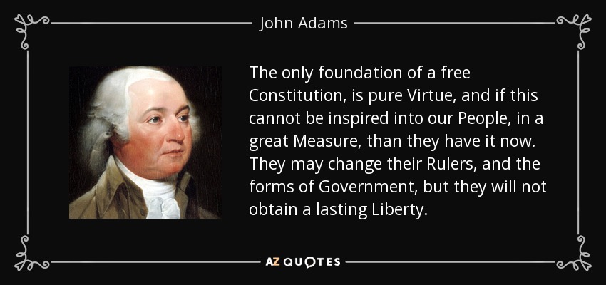 The only foundation of a free Constitution, is pure Virtue, and if this cannot be inspired into our People, in a great Measure, than they have it now. They may change their Rulers, and the forms of Government, but they will not obtain a lasting Liberty. - John Adams