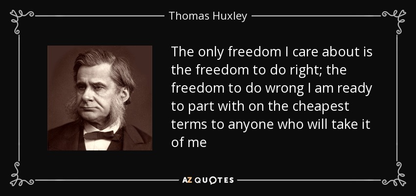 The only freedom I care about is the freedom to do right; the freedom to do wrong I am ready to part with on the cheapest terms to anyone who will take it of me - Thomas Huxley