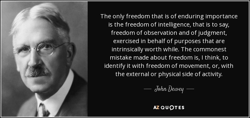 The only freedom that is of enduring importance is the freedom of intelligence, that is to say, freedom of observation and of judgment, exercised in behalf of purposes that are intrinsically worth while. The commonest mistake made about freedom is, I think, to identify it with freedom of movement, or, with the external or physical side of activity. - John Dewey
