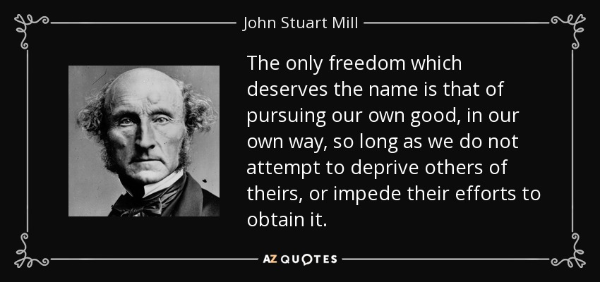 The only freedom which deserves the name is that of pursuing our own good, in our own way, so long as we do not attempt to deprive others of theirs, or impede their efforts to obtain it. - John Stuart Mill