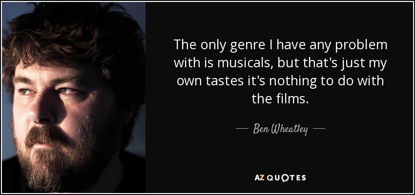 The only genre I have any problem with is musicals, but that's just my own tastes it's nothing to do with the films. - Ben Wheatley