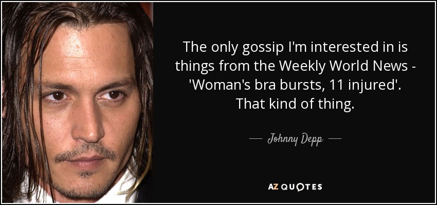 The only gossip I'm interested in is things from the Weekly World News - 'Woman's bra bursts, 11 injured'. That kind of thing. - Johnny Depp