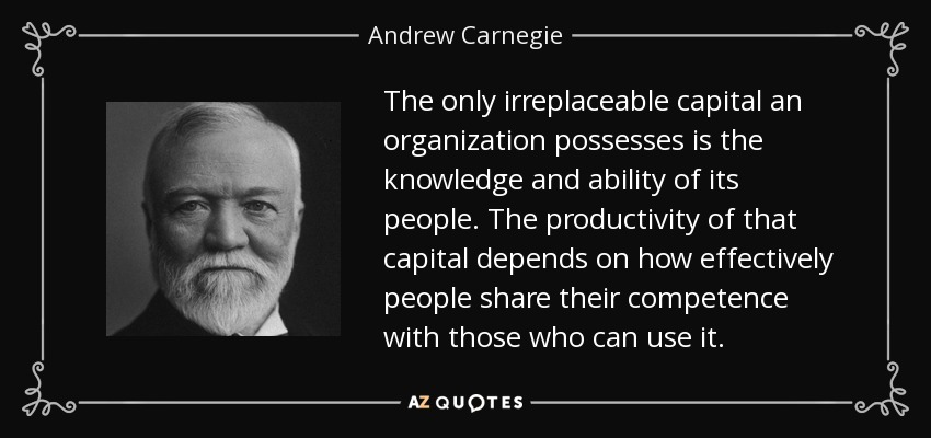 The only irreplaceable capital an organization possesses is the knowledge and ability of its people. The productivity of that capital depends on how effectively people share their competence with those who can use it. - Andrew Carnegie