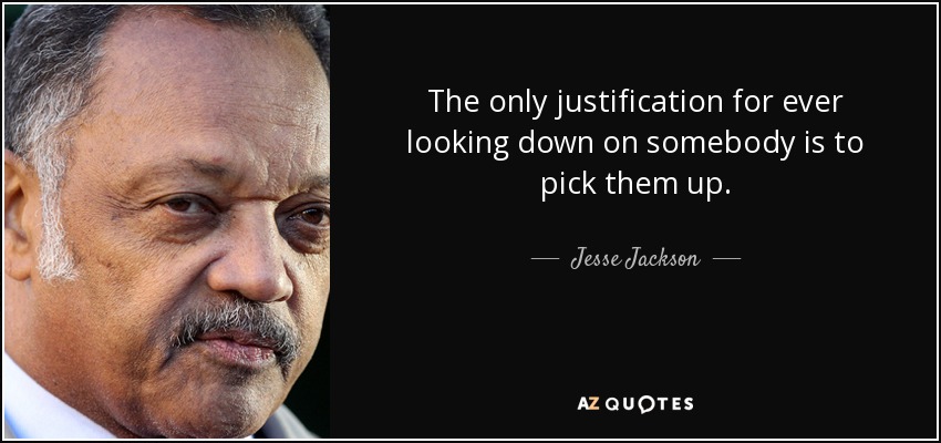 The only justification for ever looking down on somebody is to pick them up. - Jesse Jackson