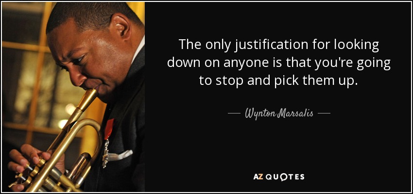 The only justification for looking down on anyone is that you're going to stop and pick them up. - Wynton Marsalis