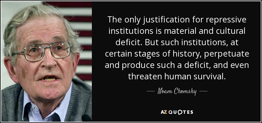 The only justification for repressive institutions is material and cultural deficit. But such institutions, at certain stages of history, perpetuate and produce such a deficit, and even threaten human survival. - Noam Chomsky