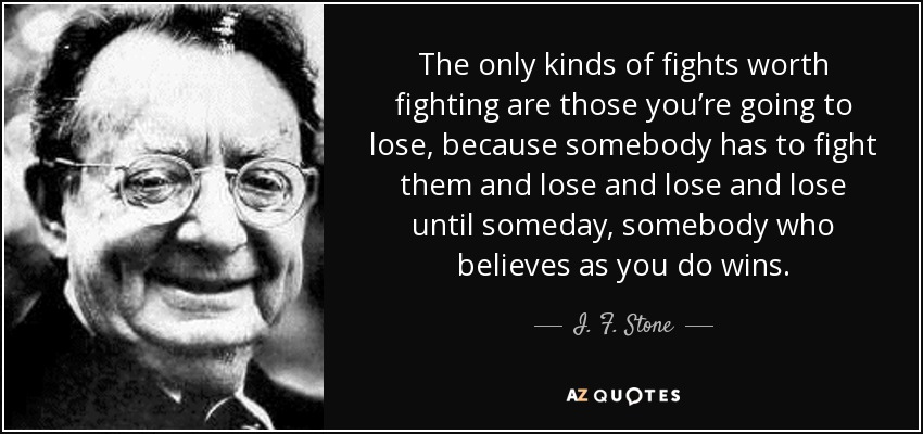 The only kinds of fights worth fighting are those you’re going to lose, because somebody has to fight them and lose and lose and lose until someday, somebody who believes as you do wins. - I. F. Stone