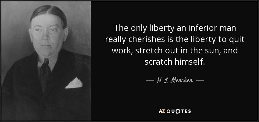 The only liberty an inferior man really cherishes is the liberty to quit work, stretch out in the sun, and scratch himself. - H. L. Mencken