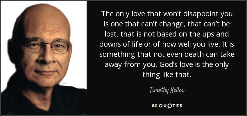 The only love that won’t disappoint you is one that can’t change, that can’t be lost, that is not based on the ups and downs of life or of how well you live. It is something that not even death can take away from you. God’s love is the only thing like that. - Timothy Keller
