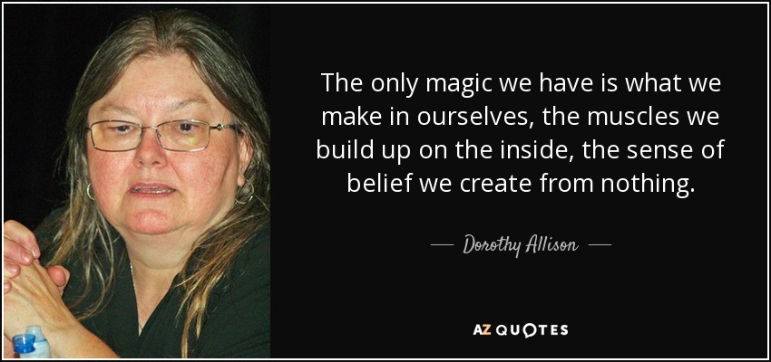 The only magic we have is what we make in ourselves, the muscles we build up on the inside, the sense of belief we create from nothing. - Dorothy Allison