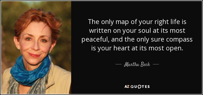 The only map of your right life is written on your soul at its most peaceful, and the only sure compass is your heart at its most open. - Martha Beck