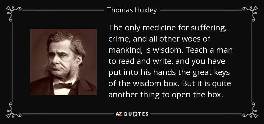The only medicine for suffering, crime, and all other woes of mankind, is wisdom. Teach a man to read and write, and you have put into his hands the great keys of the wisdom box. But it is quite another thing to open the box. - Thomas Huxley