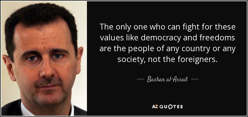 The only one who can fight for these values like democracy and freedoms are the people of any country or any society, not the foreigners. - Bashar al-Assad