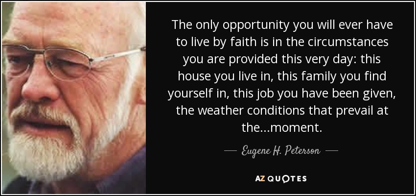 The only opportunity you will ever have to live by faith is in the circumstances you are provided this very day: this house you live in, this family you find yourself in, this job you have been given, the weather conditions that prevail at the ...moment. - Eugene H. Peterson