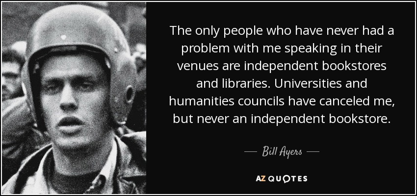 The only people who have never had a problem with me speaking in their venues are independent bookstores and libraries. Universities and humanities councils have canceled me, but never an independent bookstore. - Bill Ayers