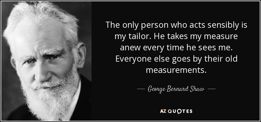 The only person who acts sensibly is my tailor. He takes my measure anew every time he sees me. Everyone else goes by their old measurements. - George Bernard Shaw