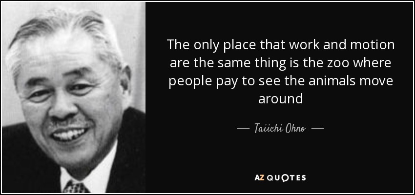 The only place that work and motion are the same thing is the zoo where people pay to see the animals move around - Taiichi Ohno