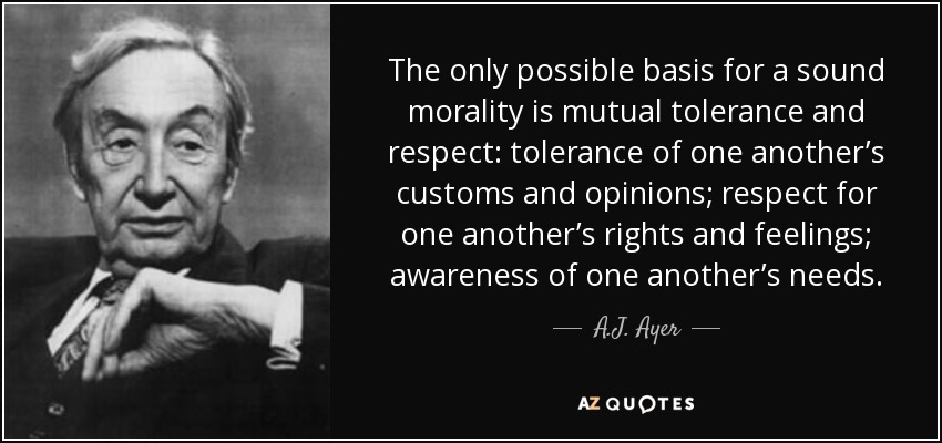 The only possible basis for a sound morality is mutual tolerance and respect: tolerance of one another’s customs and opinions; respect for one another’s rights and feelings; awareness of one another’s needs. - A.J. Ayer