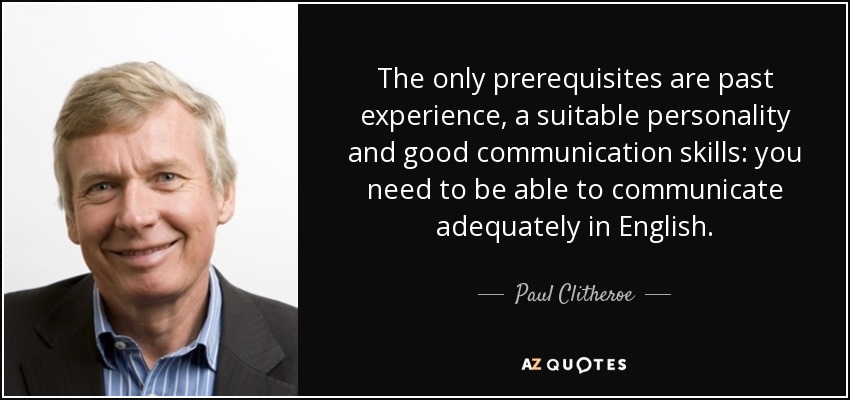The only prerequisites are past experience, a suitable personality and good communication skills: you need to be able to communicate adequately in English. - Paul Clitheroe