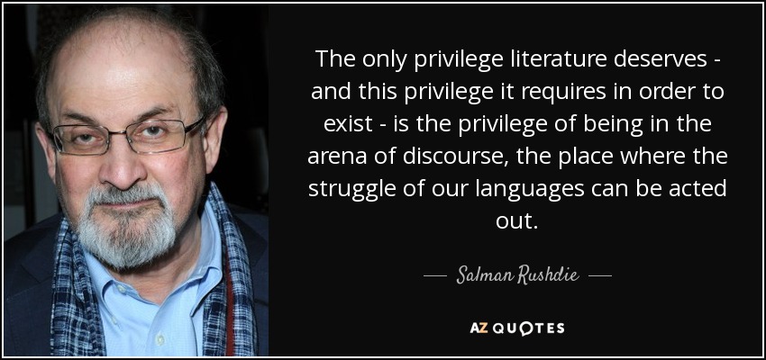 The only privilege literature deserves - and this privilege it requires in order to exist - is the privilege of being in the arena of discourse, the place where the struggle of our languages can be acted out. - Salman Rushdie