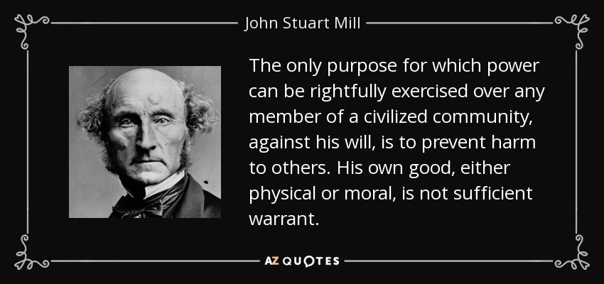The only purpose for which power can be rightfully exercised over any member of a civilized community, against his will, is to prevent harm to others. His own good, either physical or moral, is not sufficient warrant. - John Stuart Mill