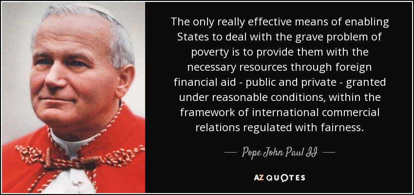The only really effective means of enabling States to deal with the grave problem of poverty is to provide them with the necessary resources through foreign financial aid - public and private - granted under reasonable conditions, within the framework of international commercial relations regulated with fairness. - Pope John Paul II