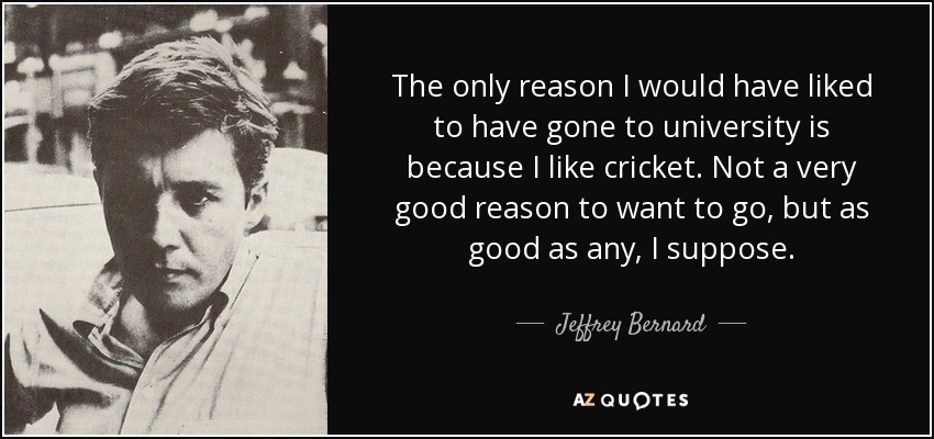 The only reason I would have liked to have gone to university is because I like cricket. Not a very good reason to want to go, but as good as any, I suppose. - Jeffrey Bernard
