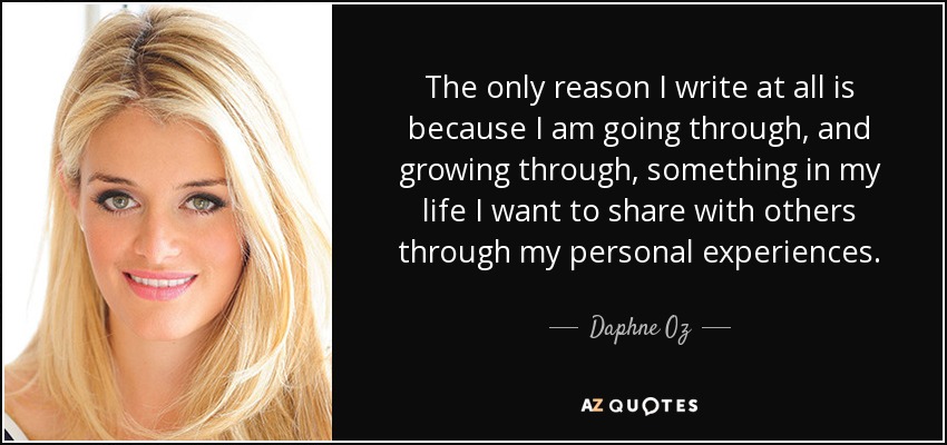 The only reason I write at all is because I am going through, and growing through, something in my life I want to share with others through my personal experiences. - Daphne Oz