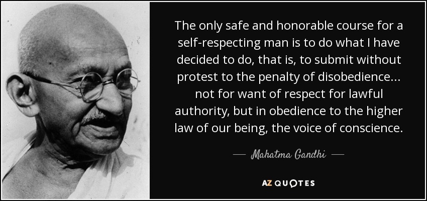The only safe and honorable course for a self-respecting man is to do what I have decided to do, that is, to submit without protest to the penalty of disobedience ... not for want of respect for lawful authority, but in obedience to the higher law of our being, the voice of conscience. - Mahatma Gandhi