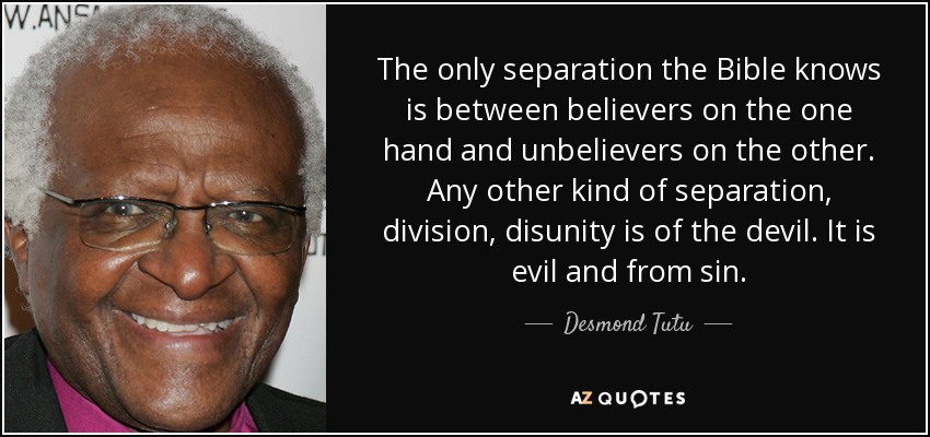 The only separation the Bible knows is between believers on the one hand and unbelievers on the other. Any other kind of separation, division, disunity is of the devil. It is evil and from sin. - Desmond Tutu