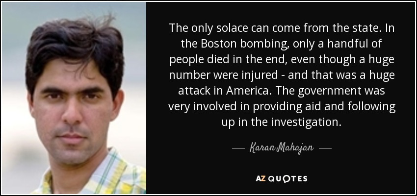 The only solace can come from the state. In the Boston bombing, only a handful of people died in the end, even though a huge number were injured - and that was a huge attack in America. The government was very involved in providing aid and following up in the investigation. - Karan Mahajan
