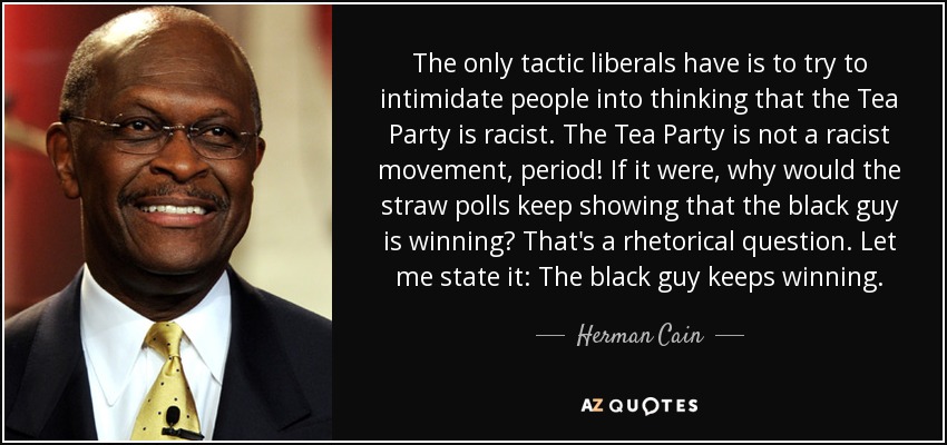 The only tactic liberals have is to try to intimidate people into thinking that the Tea Party is racist. The Tea Party is not a racist movement, period! If it were, why would the straw polls keep showing that the black guy is winning? That's a rhetorical question. Let me state it: The black guy keeps winning. - Herman Cain