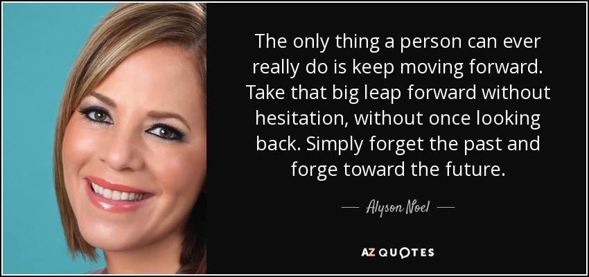 The only thing a person can ever really do is keep moving forward. Take that big leap forward without hesitation, without once looking back. Simply forget the past and forge toward the future. - Alyson Noel