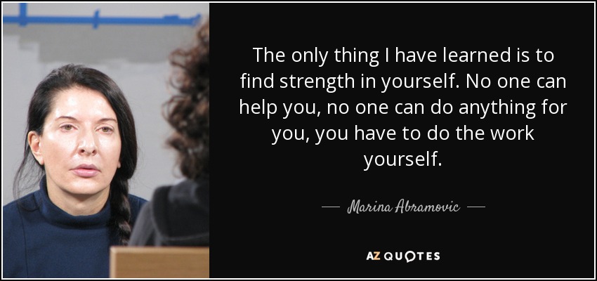 The only thing I have learned is to find strength in yourself. No one can help you, no one can do anything for you, you have to do the work yourself. - Marina Abramovic