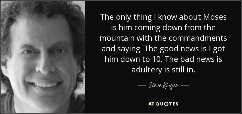 The only thing I know about Moses is him coming down from the mountain with the commandments and saying 'The good news is I got him down to 10. The bad news is adultery is still in. - Steve Kluger