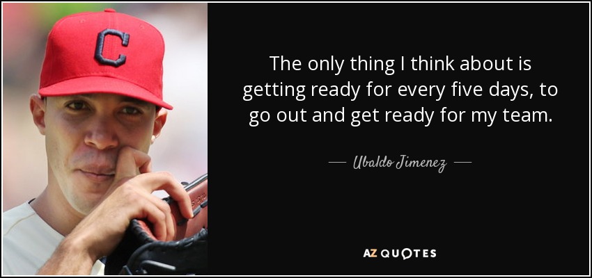 The only thing I think about is getting ready for every five days, to go out and get ready for my team. - Ubaldo Jimenez