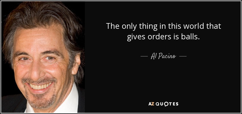 The only thing in this world that gives orders is balls. - Al Pacino